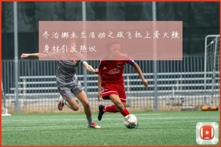 乔治娜米兰活动之旅飞机上秀火辣身材引发热议