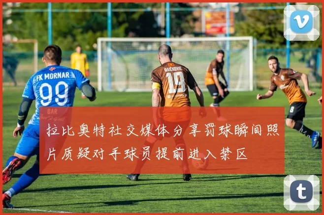 拉比奥特社交媒体分享罚球瞬间照片质疑对手球员提前进入禁区