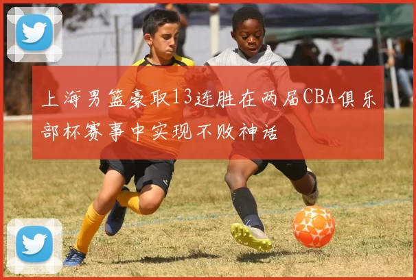 上海男篮豪取13连胜在两届CBA俱乐部杯赛事中实现不败神话