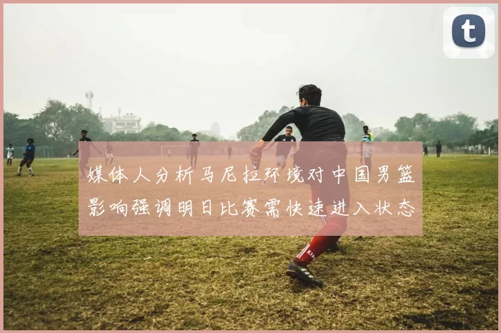 媒体人分析马尼拉环境对中国男篮影响强调明日比赛需快速进入状态