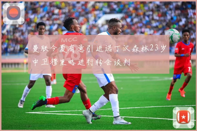 曼联今夏有意引进诺丁汉森林23岁中卫穆里略进行转会谈判