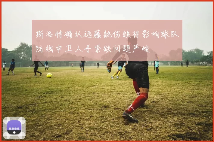斯洛特确认远藤航伤缺将影响球队防线中卫人手紧缺问题严峻