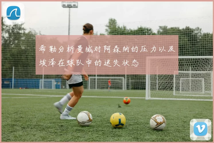 希勒分析曼城对阿森纳的压力以及埃泽在球队中的迷失状态