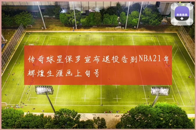 传奇球星保罗宣布退役告别NBA21年辉煌生涯画上句号