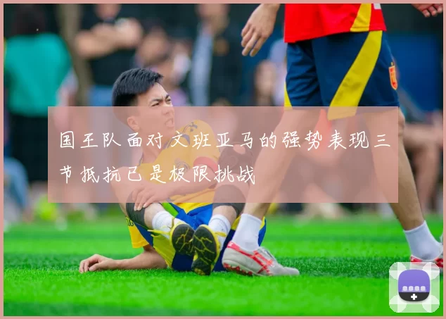 国王队面对文班亚马的强势表现三节抵抗已是极限挑战