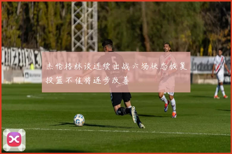 杰伦格林谈连续出战六场状态恢复投篮不佳将逐步改善