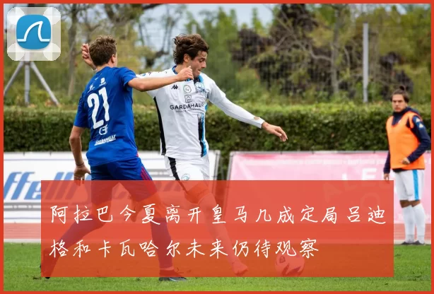 阿拉巴今夏离开皇马几成定局吕迪格和卡瓦哈尔未来仍待观察
