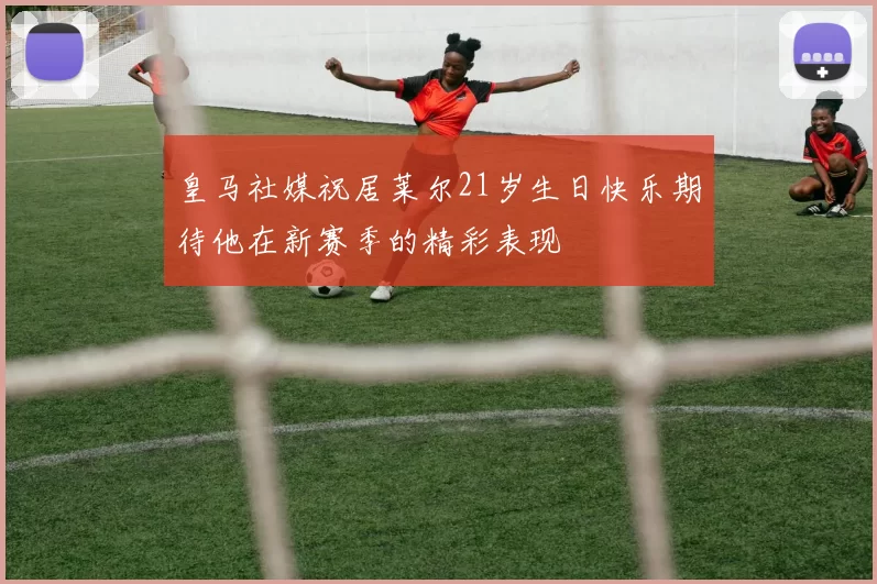 皇马社媒祝居莱尔21岁生日快乐期待他在新赛季的精彩表现