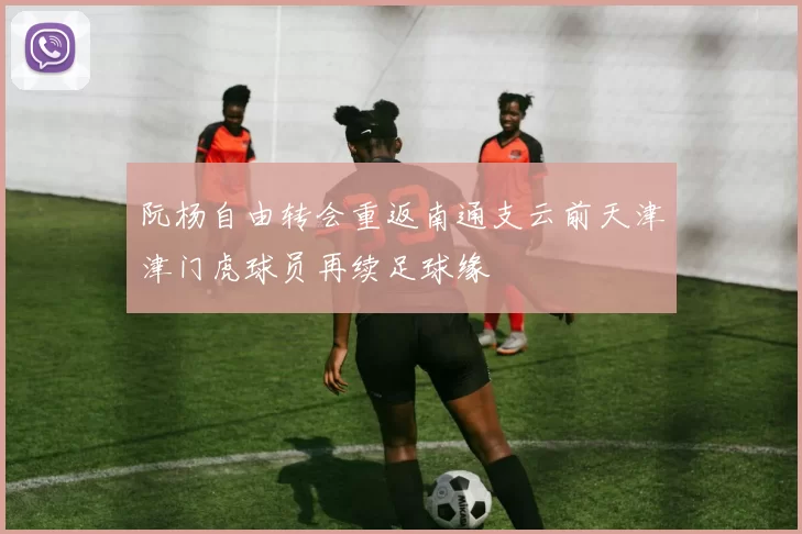 阮杨自由转会重返南通支云前天津津门虎球员再续足球缘