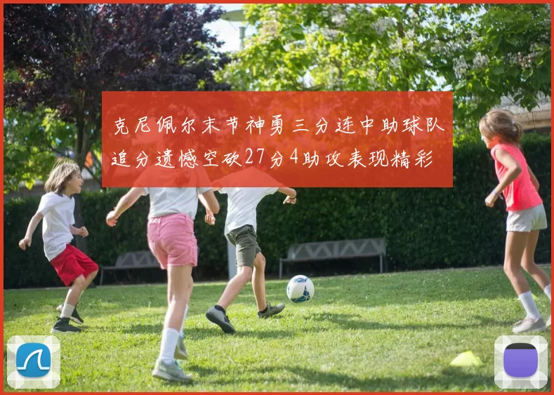 克尼佩尔末节神勇三分连中助球队追分遗憾空砍27分4助攻表现精彩